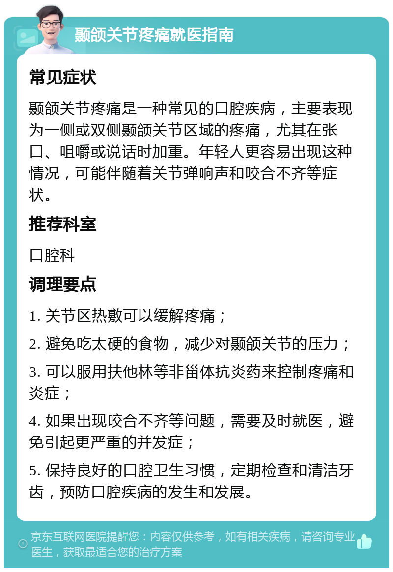 颞颌关节疼痛就医指南 常见症状 颞颌关节疼痛是一种常见的口腔疾病，主要表现为一侧或双侧颞颌关节区域的疼痛，尤其在张口、咀嚼或说话时加重。年轻人更容易出现这种情况，可能伴随着关节弹响声和咬合不齐等症状。 推荐科室 口腔科 调理要点 1. 关节区热敷可以缓解疼痛； 2. 避免吃太硬的食物，减少对颞颌关节的压力； 3. 可以服用扶他林等非甾体抗炎药来控制疼痛和炎症； 4. 如果出现咬合不齐等问题，需要及时就医，避免引起更严重的并发症； 5. 保持良好的口腔卫生习惯，定期检查和清洁牙齿，预防口腔疾病的发生和发展。