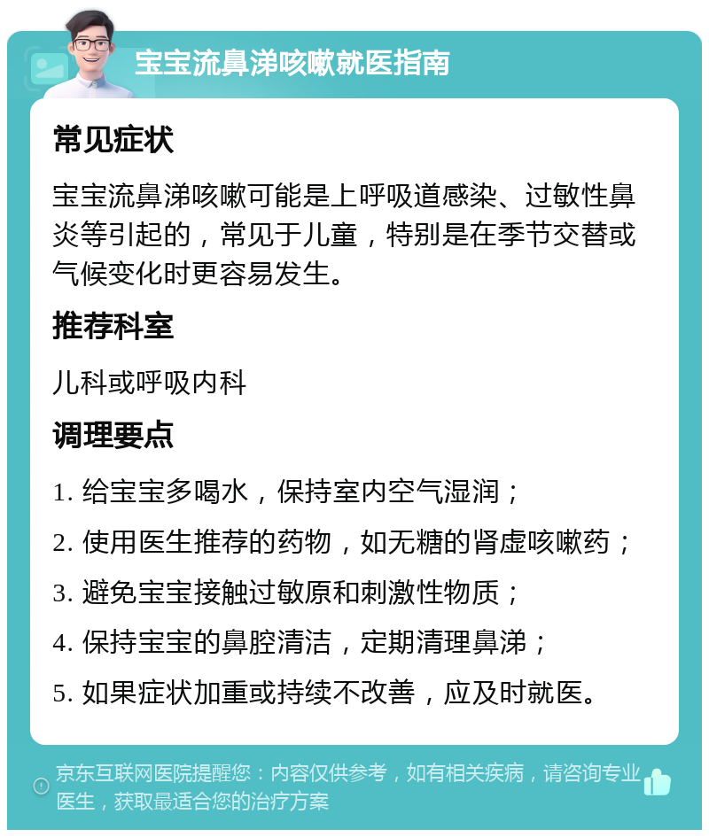 宝宝流鼻涕咳嗽就医指南 常见症状 宝宝流鼻涕咳嗽可能是上呼吸道感染、过敏性鼻炎等引起的，常见于儿童，特别是在季节交替或气候变化时更容易发生。 推荐科室 儿科或呼吸内科 调理要点 1. 给宝宝多喝水，保持室内空气湿润； 2. 使用医生推荐的药物，如无糖的肾虚咳嗽药； 3. 避免宝宝接触过敏原和刺激性物质； 4. 保持宝宝的鼻腔清洁，定期清理鼻涕； 5. 如果症状加重或持续不改善，应及时就医。