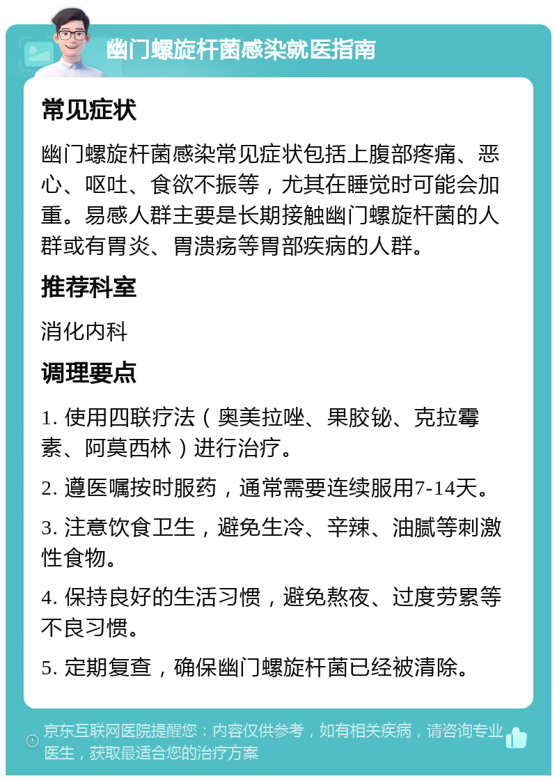 幽门螺旋杆菌感染就医指南 常见症状 幽门螺旋杆菌感染常见症状包括上腹部疼痛、恶心、呕吐、食欲不振等，尤其在睡觉时可能会加重。易感人群主要是长期接触幽门螺旋杆菌的人群或有胃炎、胃溃疡等胃部疾病的人群。 推荐科室 消化内科 调理要点 1. 使用四联疗法（奥美拉唑、果胶铋、克拉霉素、阿莫西林）进行治疗。 2. 遵医嘱按时服药，通常需要连续服用7-14天。 3. 注意饮食卫生，避免生冷、辛辣、油腻等刺激性食物。 4. 保持良好的生活习惯，避免熬夜、过度劳累等不良习惯。 5. 定期复查，确保幽门螺旋杆菌已经被清除。