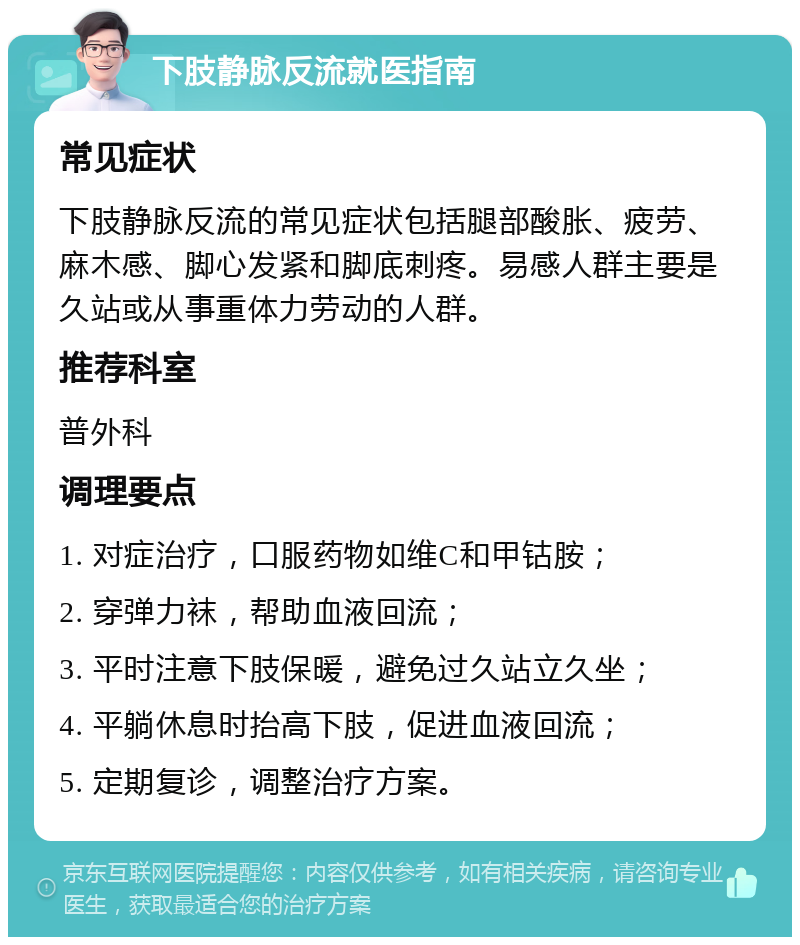 下肢静脉反流就医指南 常见症状 下肢静脉反流的常见症状包括腿部酸胀、疲劳、麻木感、脚心发紧和脚底刺疼。易感人群主要是久站或从事重体力劳动的人群。 推荐科室 普外科 调理要点 1. 对症治疗，口服药物如维C和甲钴胺； 2. 穿弹力袜，帮助血液回流； 3. 平时注意下肢保暖，避免过久站立久坐； 4. 平躺休息时抬高下肢，促进血液回流； 5. 定期复诊，调整治疗方案。