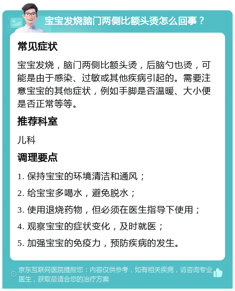 宝宝发烧脑门两侧比额头烫怎么回事？ 常见症状 宝宝发烧，脑门两侧比额头烫，后脑勺也烫，可能是由于感染、过敏或其他疾病引起的。需要注意宝宝的其他症状，例如手脚是否温暖、大小便是否正常等等。 推荐科室 儿科 调理要点 1. 保持宝宝的环境清洁和通风； 2. 给宝宝多喝水，避免脱水； 3. 使用退烧药物，但必须在医生指导下使用； 4. 观察宝宝的症状变化，及时就医； 5. 加强宝宝的免疫力，预防疾病的发生。