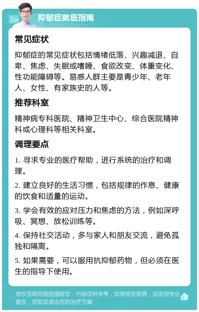 抑郁症就医指南 常见症状 抑郁症的常见症状包括情绪低落、兴趣减退、自卑、焦虑、失眠或嗜睡、食欲改变、体重变化、性功能障碍等。易感人群主要是青少年、老年人、女性、有家族史的人等。 推荐科室 精神病专科医院、精神卫生中心、综合医院精神科或心理科等相关科室。 调理要点 1. 寻求专业的医疗帮助，进行系统的治疗和调理。 2. 建立良好的生活习惯，包括规律的作息、健康的饮食和适量的运动。 3. 学会有效的应对压力和焦虑的方法，例如深呼吸、冥想、放松训练等。 4. 保持社交活动，多与家人和朋友交流，避免孤独和隔离。 5. 如果需要，可以服用抗抑郁药物，但必须在医生的指导下使用。