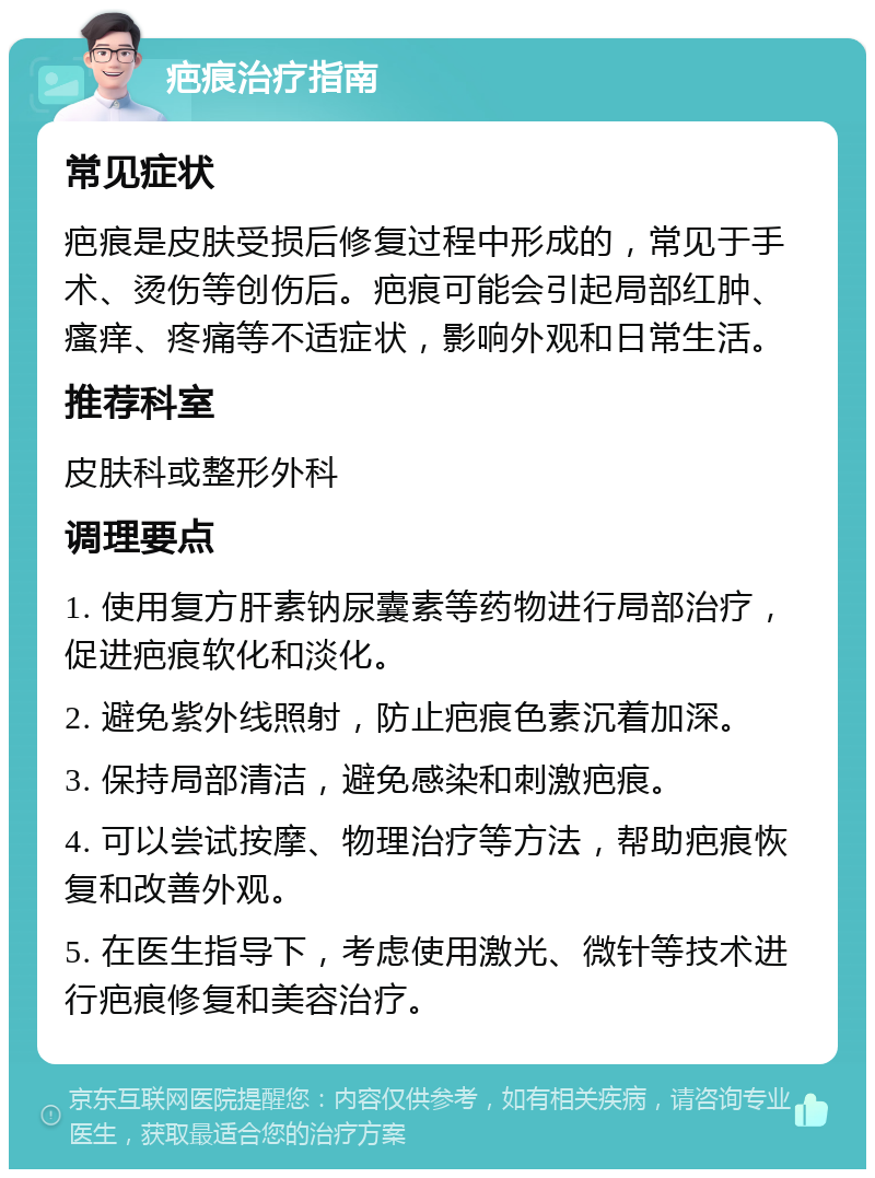 疤痕治疗指南 常见症状 疤痕是皮肤受损后修复过程中形成的，常见于手术、烫伤等创伤后。疤痕可能会引起局部红肿、瘙痒、疼痛等不适症状，影响外观和日常生活。 推荐科室 皮肤科或整形外科 调理要点 1. 使用复方肝素钠尿囊素等药物进行局部治疗，促进疤痕软化和淡化。 2. 避免紫外线照射，防止疤痕色素沉着加深。 3. 保持局部清洁，避免感染和刺激疤痕。 4. 可以尝试按摩、物理治疗等方法，帮助疤痕恢复和改善外观。 5. 在医生指导下，考虑使用激光、微针等技术进行疤痕修复和美容治疗。