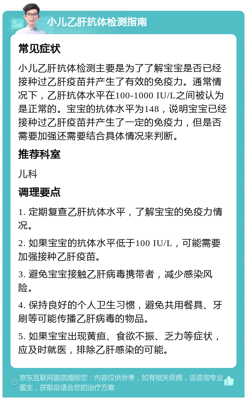 小儿乙肝抗体检测指南 常见症状 小儿乙肝抗体检测主要是为了了解宝宝是否已经接种过乙肝疫苗并产生了有效的免疫力。通常情况下，乙肝抗体水平在100-1000 IU/L之间被认为是正常的。宝宝的抗体水平为148，说明宝宝已经接种过乙肝疫苗并产生了一定的免疫力，但是否需要加强还需要结合具体情况来判断。 推荐科室 儿科 调理要点 1. 定期复查乙肝抗体水平，了解宝宝的免疫力情况。 2. 如果宝宝的抗体水平低于100 IU/L，可能需要加强接种乙肝疫苗。 3. 避免宝宝接触乙肝病毒携带者，减少感染风险。 4. 保持良好的个人卫生习惯，避免共用餐具、牙刷等可能传播乙肝病毒的物品。 5. 如果宝宝出现黄疸、食欲不振、乏力等症状，应及时就医，排除乙肝感染的可能。