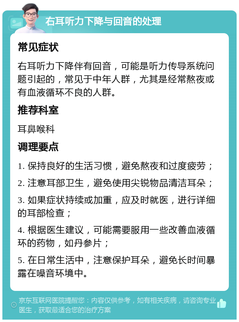 右耳听力下降与回音的处理 常见症状 右耳听力下降伴有回音，可能是听力传导系统问题引起的，常见于中年人群，尤其是经常熬夜或有血液循环不良的人群。 推荐科室 耳鼻喉科 调理要点 1. 保持良好的生活习惯，避免熬夜和过度疲劳； 2. 注意耳部卫生，避免使用尖锐物品清洁耳朵； 3. 如果症状持续或加重，应及时就医，进行详细的耳部检查； 4. 根据医生建议，可能需要服用一些改善血液循环的药物，如丹参片； 5. 在日常生活中，注意保护耳朵，避免长时间暴露在噪音环境中。