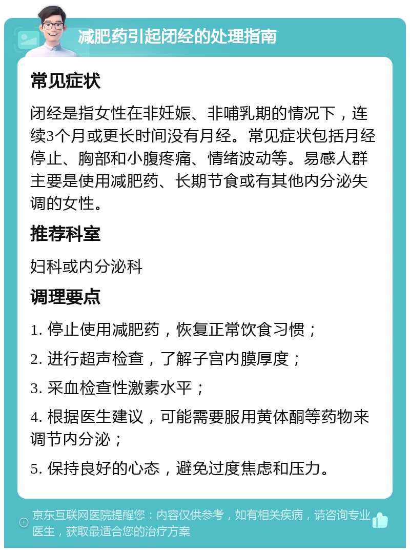 减肥药引起闭经的处理指南 常见症状 闭经是指女性在非妊娠、非哺乳期的情况下，连续3个月或更长时间没有月经。常见症状包括月经停止、胸部和小腹疼痛、情绪波动等。易感人群主要是使用减肥药、长期节食或有其他内分泌失调的女性。 推荐科室 妇科或内分泌科 调理要点 1. 停止使用减肥药，恢复正常饮食习惯； 2. 进行超声检查，了解子宫内膜厚度； 3. 采血检查性激素水平； 4. 根据医生建议，可能需要服用黄体酮等药物来调节内分泌； 5. 保持良好的心态，避免过度焦虑和压力。