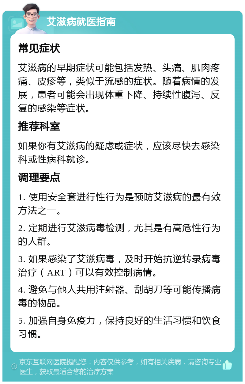 艾滋病就医指南 常见症状 艾滋病的早期症状可能包括发热、头痛、肌肉疼痛、皮疹等，类似于流感的症状。随着病情的发展，患者可能会出现体重下降、持续性腹泻、反复的感染等症状。 推荐科室 如果你有艾滋病的疑虑或症状，应该尽快去感染科或性病科就诊。 调理要点 1. 使用安全套进行性行为是预防艾滋病的最有效方法之一。 2. 定期进行艾滋病毒检测，尤其是有高危性行为的人群。 3. 如果感染了艾滋病毒，及时开始抗逆转录病毒治疗（ART）可以有效控制病情。 4. 避免与他人共用注射器、刮胡刀等可能传播病毒的物品。 5. 加强自身免疫力，保持良好的生活习惯和饮食习惯。