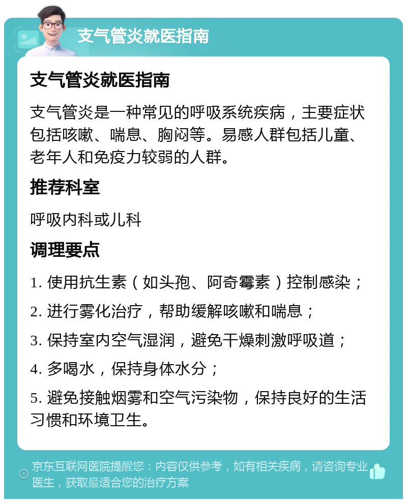 支气管炎就医指南 支气管炎就医指南 支气管炎是一种常见的呼吸系统疾病，主要症状包括咳嗽、喘息、胸闷等。易感人群包括儿童、老年人和免疫力较弱的人群。 推荐科室 呼吸内科或儿科 调理要点 1. 使用抗生素（如头孢、阿奇霉素）控制感染； 2. 进行雾化治疗，帮助缓解咳嗽和喘息； 3. 保持室内空气湿润，避免干燥刺激呼吸道； 4. 多喝水，保持身体水分； 5. 避免接触烟雾和空气污染物，保持良好的生活习惯和环境卫生。