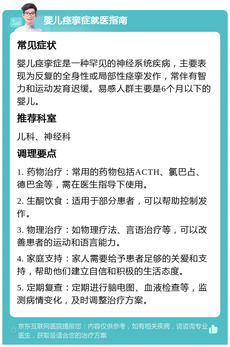 婴儿痉挛症就医指南 常见症状 婴儿痉挛症是一种罕见的神经系统疾病，主要表现为反复的全身性或局部性痉挛发作，常伴有智力和运动发育迟缓。易感人群主要是6个月以下的婴儿。 推荐科室 儿科、神经科 调理要点 1. 药物治疗：常用的药物包括ACTH、氯巴占、德巴金等，需在医生指导下使用。 2. 生酮饮食：适用于部分患者，可以帮助控制发作。 3. 物理治疗：如物理疗法、言语治疗等，可以改善患者的运动和语言能力。 4. 家庭支持：家人需要给予患者足够的关爱和支持，帮助他们建立自信和积极的生活态度。 5. 定期复查：定期进行脑电图、血液检查等，监测病情变化，及时调整治疗方案。