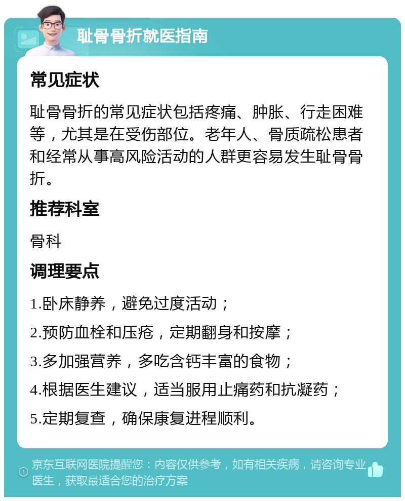 耻骨骨折就医指南 常见症状 耻骨骨折的常见症状包括疼痛、肿胀、行走困难等，尤其是在受伤部位。老年人、骨质疏松患者和经常从事高风险活动的人群更容易发生耻骨骨折。 推荐科室 骨科 调理要点 1.卧床静养，避免过度活动； 2.预防血栓和压疮，定期翻身和按摩； 3.多加强营养，多吃含钙丰富的食物； 4.根据医生建议，适当服用止痛药和抗凝药； 5.定期复查，确保康复进程顺利。