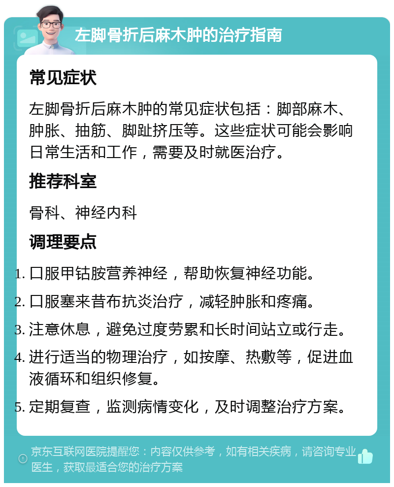 左脚骨折后麻木肿的治疗指南 常见症状 左脚骨折后麻木肿的常见症状包括：脚部麻木、肿胀、抽筋、脚趾挤压等。这些症状可能会影响日常生活和工作，需要及时就医治疗。 推荐科室 骨科、神经内科 调理要点 口服甲钴胺营养神经，帮助恢复神经功能。 口服塞来昔布抗炎治疗，减轻肿胀和疼痛。 注意休息，避免过度劳累和长时间站立或行走。 进行适当的物理治疗，如按摩、热敷等，促进血液循环和组织修复。 定期复查，监测病情变化，及时调整治疗方案。