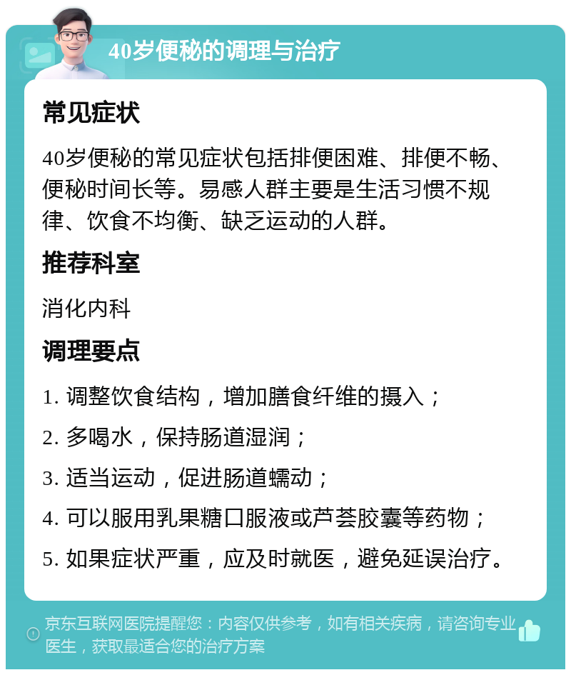 40岁便秘的调理与治疗 常见症状 40岁便秘的常见症状包括排便困难、排便不畅、便秘时间长等。易感人群主要是生活习惯不规律、饮食不均衡、缺乏运动的人群。 推荐科室 消化内科 调理要点 1. 调整饮食结构，增加膳食纤维的摄入； 2. 多喝水，保持肠道湿润； 3. 适当运动，促进肠道蠕动； 4. 可以服用乳果糖口服液或芦荟胶囊等药物； 5. 如果症状严重，应及时就医，避免延误治疗。