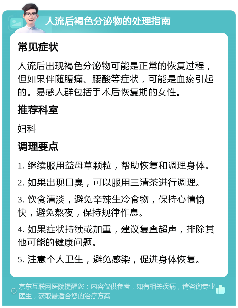 人流后褐色分泌物的处理指南 常见症状 人流后出现褐色分泌物可能是正常的恢复过程，但如果伴随腹痛、腰酸等症状，可能是血瘀引起的。易感人群包括手术后恢复期的女性。 推荐科室 妇科 调理要点 1. 继续服用益母草颗粒，帮助恢复和调理身体。 2. 如果出现口臭，可以服用三清茶进行调理。 3. 饮食清淡，避免辛辣生冷食物，保持心情愉快，避免熬夜，保持规律作息。 4. 如果症状持续或加重，建议复查超声，排除其他可能的健康问题。 5. 注意个人卫生，避免感染，促进身体恢复。