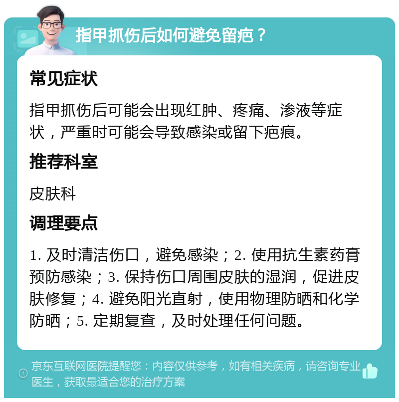 指甲抓伤后如何避免留疤？ 常见症状 指甲抓伤后可能会出现红肿、疼痛、渗液等症状，严重时可能会导致感染或留下疤痕。 推荐科室 皮肤科 调理要点 1. 及时清洁伤口，避免感染；2. 使用抗生素药膏预防感染；3. 保持伤口周围皮肤的湿润，促进皮肤修复；4. 避免阳光直射，使用物理防晒和化学防晒；5. 定期复查，及时处理任何问题。