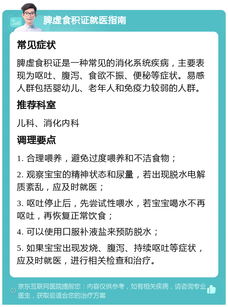 脾虚食积证就医指南 常见症状 脾虚食积证是一种常见的消化系统疾病，主要表现为呕吐、腹泻、食欲不振、便秘等症状。易感人群包括婴幼儿、老年人和免疫力较弱的人群。 推荐科室 儿科、消化内科 调理要点 1. 合理喂养，避免过度喂养和不洁食物； 2. 观察宝宝的精神状态和尿量，若出现脱水电解质紊乱，应及时就医； 3. 呕吐停止后，先尝试性喂水，若宝宝喝水不再呕吐，再恢复正常饮食； 4. 可以使用口服补液盐来预防脱水； 5. 如果宝宝出现发烧、腹泻、持续呕吐等症状，应及时就医，进行相关检查和治疗。