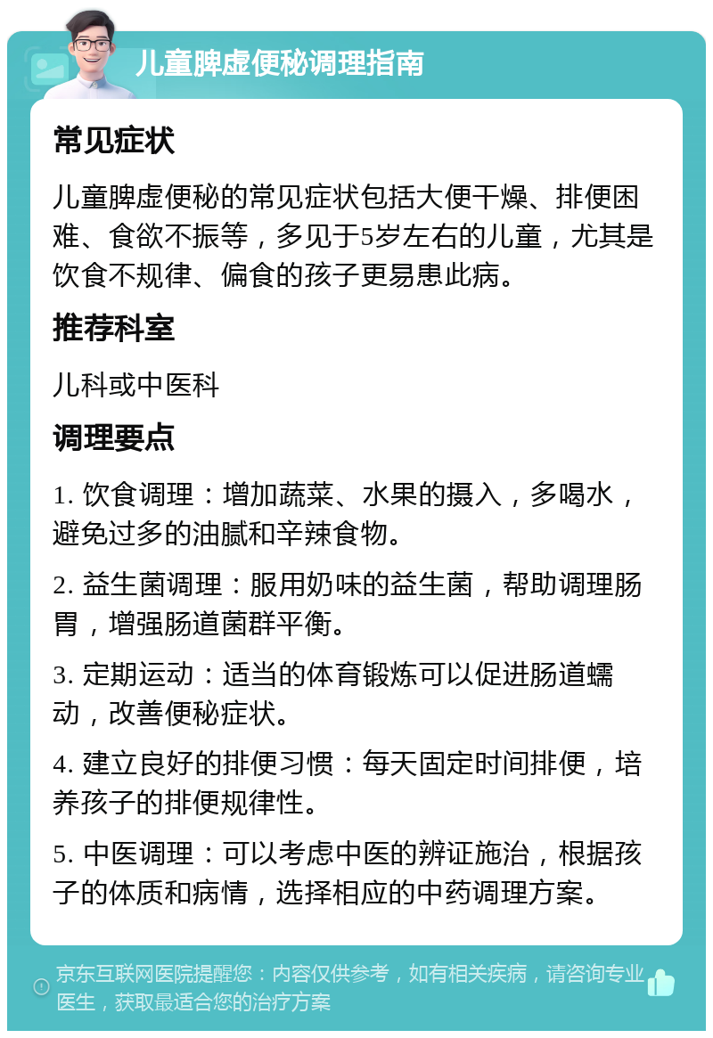 儿童脾虚便秘调理指南 常见症状 儿童脾虚便秘的常见症状包括大便干燥、排便困难、食欲不振等，多见于5岁左右的儿童，尤其是饮食不规律、偏食的孩子更易患此病。 推荐科室 儿科或中医科 调理要点 1. 饮食调理：增加蔬菜、水果的摄入，多喝水，避免过多的油腻和辛辣食物。 2. 益生菌调理：服用奶味的益生菌，帮助调理肠胃，增强肠道菌群平衡。 3. 定期运动：适当的体育锻炼可以促进肠道蠕动，改善便秘症状。 4. 建立良好的排便习惯：每天固定时间排便，培养孩子的排便规律性。 5. 中医调理：可以考虑中医的辨证施治，根据孩子的体质和病情，选择相应的中药调理方案。