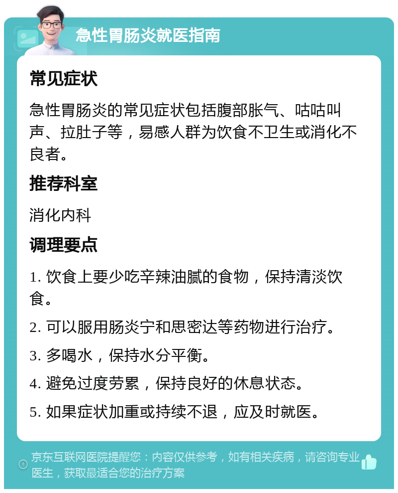 急性胃肠炎就医指南 常见症状 急性胃肠炎的常见症状包括腹部胀气、咕咕叫声、拉肚子等，易感人群为饮食不卫生或消化不良者。 推荐科室 消化内科 调理要点 1. 饮食上要少吃辛辣油腻的食物，保持清淡饮食。 2. 可以服用肠炎宁和思密达等药物进行治疗。 3. 多喝水，保持水分平衡。 4. 避免过度劳累，保持良好的休息状态。 5. 如果症状加重或持续不退，应及时就医。