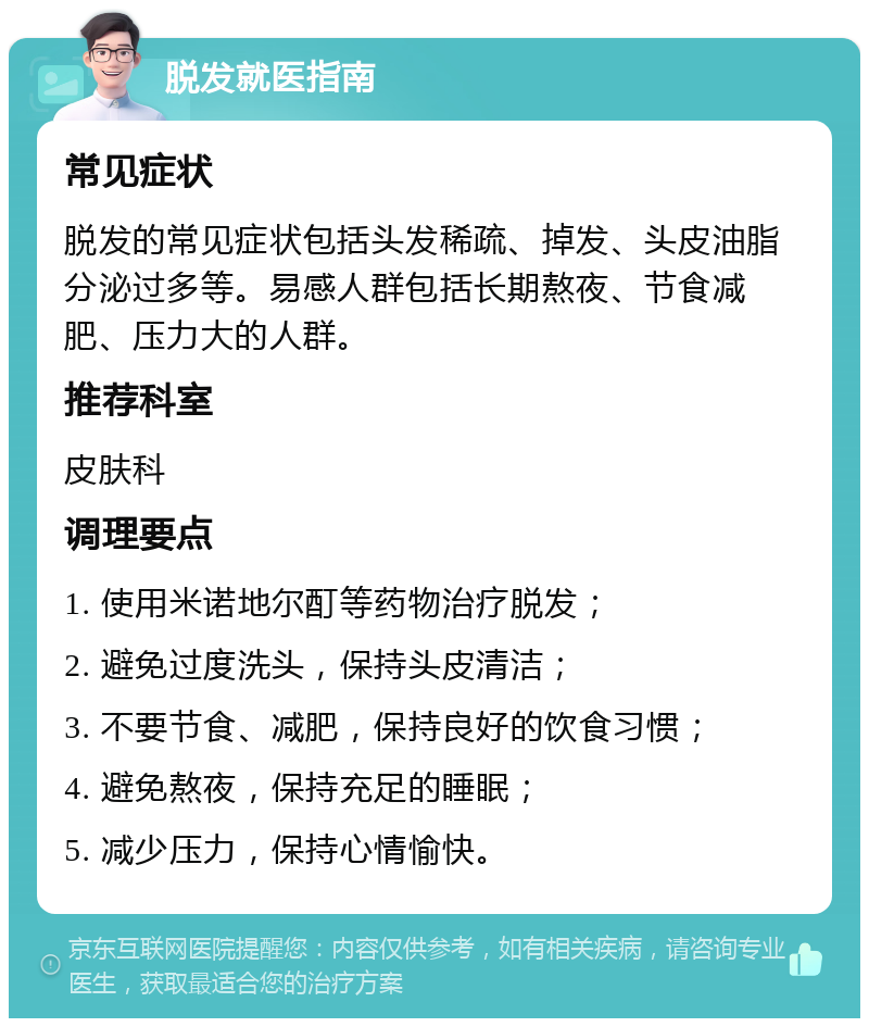 脱发就医指南 常见症状 脱发的常见症状包括头发稀疏、掉发、头皮油脂分泌过多等。易感人群包括长期熬夜、节食减肥、压力大的人群。 推荐科室 皮肤科 调理要点 1. 使用米诺地尔酊等药物治疗脱发； 2. 避免过度洗头，保持头皮清洁； 3. 不要节食、减肥，保持良好的饮食习惯； 4. 避免熬夜，保持充足的睡眠； 5. 减少压力，保持心情愉快。