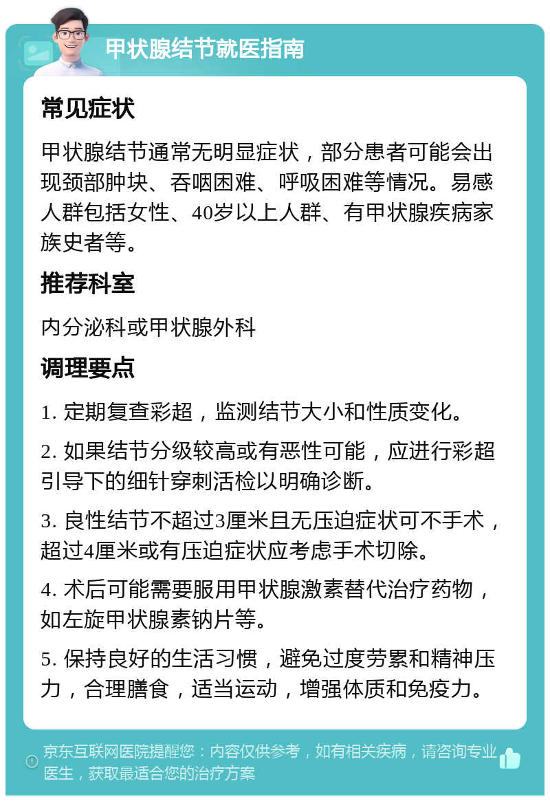 甲状腺结节就医指南 常见症状 甲状腺结节通常无明显症状，部分患者可能会出现颈部肿块、吞咽困难、呼吸困难等情况。易感人群包括女性、40岁以上人群、有甲状腺疾病家族史者等。 推荐科室 内分泌科或甲状腺外科 调理要点 1. 定期复查彩超，监测结节大小和性质变化。 2. 如果结节分级较高或有恶性可能，应进行彩超引导下的细针穿刺活检以明确诊断。 3. 良性结节不超过3厘米且无压迫症状可不手术，超过4厘米或有压迫症状应考虑手术切除。 4. 术后可能需要服用甲状腺激素替代治疗药物，如左旋甲状腺素钠片等。 5. 保持良好的生活习惯，避免过度劳累和精神压力，合理膳食，适当运动，增强体质和免疫力。