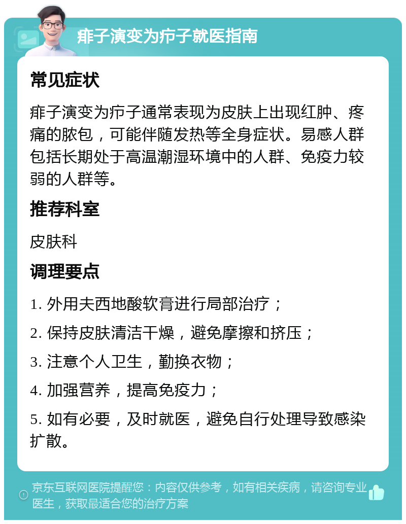 痱子演变为疖子就医指南 常见症状 痱子演变为疖子通常表现为皮肤上出现红肿、疼痛的脓包，可能伴随发热等全身症状。易感人群包括长期处于高温潮湿环境中的人群、免疫力较弱的人群等。 推荐科室 皮肤科 调理要点 1. 外用夫西地酸软膏进行局部治疗； 2. 保持皮肤清洁干燥，避免摩擦和挤压； 3. 注意个人卫生，勤换衣物； 4. 加强营养，提高免疫力； 5. 如有必要，及时就医，避免自行处理导致感染扩散。