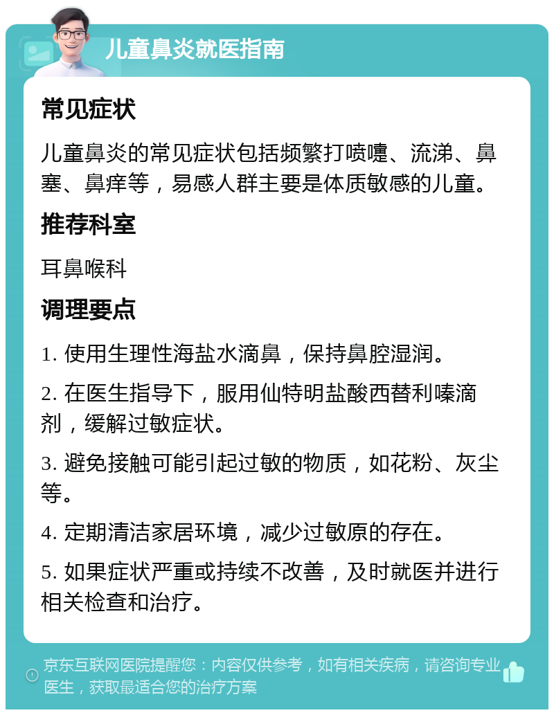 儿童鼻炎就医指南 常见症状 儿童鼻炎的常见症状包括频繁打喷嚏、流涕、鼻塞、鼻痒等，易感人群主要是体质敏感的儿童。 推荐科室 耳鼻喉科 调理要点 1. 使用生理性海盐水滴鼻，保持鼻腔湿润。 2. 在医生指导下，服用仙特明盐酸西替利嗪滴剂，缓解过敏症状。 3. 避免接触可能引起过敏的物质，如花粉、灰尘等。 4. 定期清洁家居环境，减少过敏原的存在。 5. 如果症状严重或持续不改善，及时就医并进行相关检查和治疗。