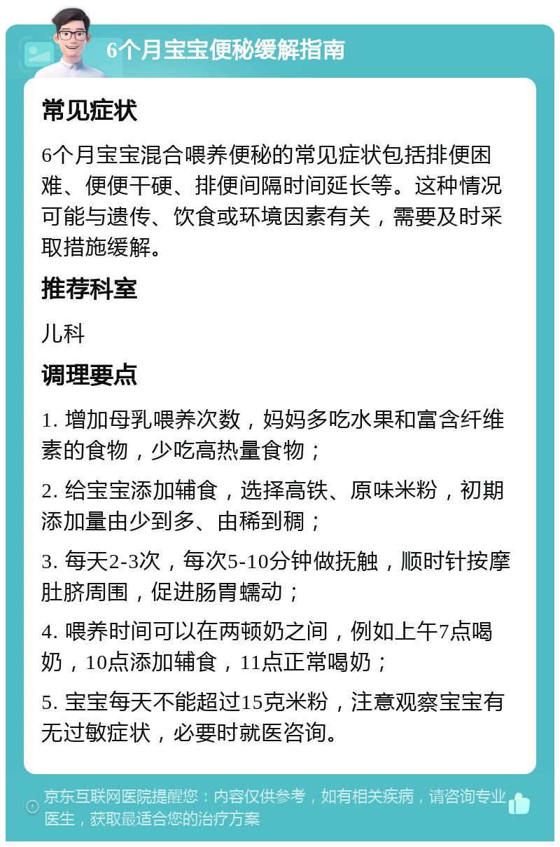 6个月宝宝便秘缓解指南 常见症状 6个月宝宝混合喂养便秘的常见症状包括排便困难、便便干硬、排便间隔时间延长等。这种情况可能与遗传、饮食或环境因素有关，需要及时采取措施缓解。 推荐科室 儿科 调理要点 1. 增加母乳喂养次数，妈妈多吃水果和富含纤维素的食物，少吃高热量食物； 2. 给宝宝添加辅食，选择高铁、原味米粉，初期添加量由少到多、由稀到稠； 3. 每天2-3次，每次5-10分钟做抚触，顺时针按摩肚脐周围，促进肠胃蠕动； 4. 喂养时间可以在两顿奶之间，例如上午7点喝奶，10点添加辅食，11点正常喝奶； 5. 宝宝每天不能超过15克米粉，注意观察宝宝有无过敏症状，必要时就医咨询。