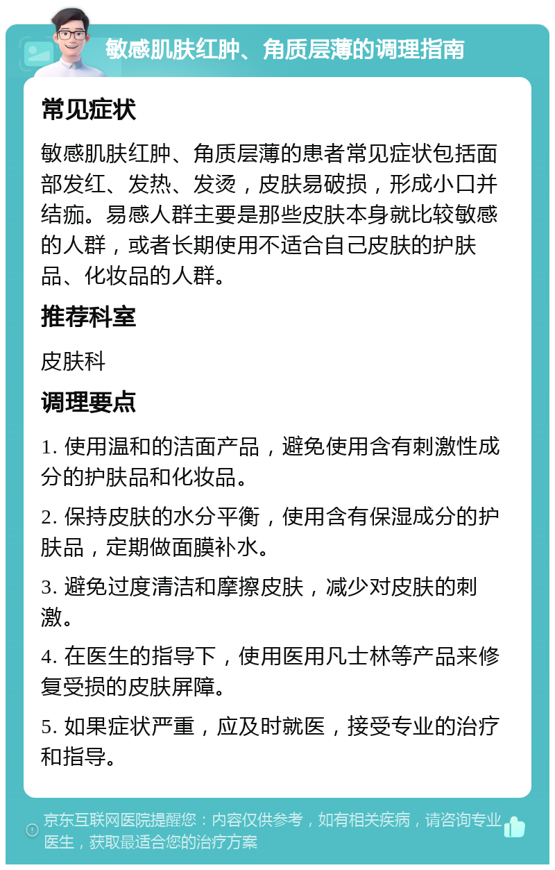 敏感肌肤红肿、角质层薄的调理指南 常见症状 敏感肌肤红肿、角质层薄的患者常见症状包括面部发红、发热、发烫，皮肤易破损，形成小口并结痂。易感人群主要是那些皮肤本身就比较敏感的人群，或者长期使用不适合自己皮肤的护肤品、化妆品的人群。 推荐科室 皮肤科 调理要点 1. 使用温和的洁面产品，避免使用含有刺激性成分的护肤品和化妆品。 2. 保持皮肤的水分平衡，使用含有保湿成分的护肤品，定期做面膜补水。 3. 避免过度清洁和摩擦皮肤，减少对皮肤的刺激。 4. 在医生的指导下，使用医用凡士林等产品来修复受损的皮肤屏障。 5. 如果症状严重，应及时就医，接受专业的治疗和指导。