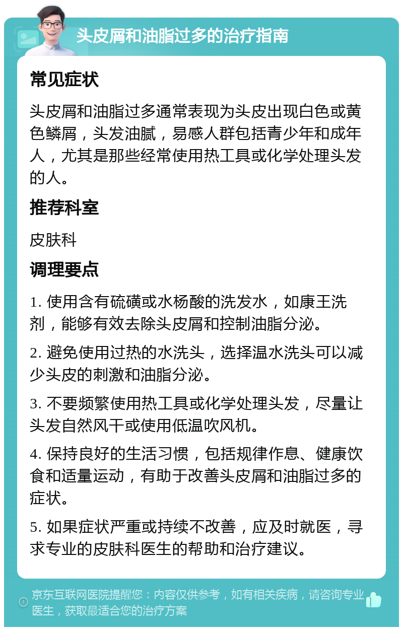 头皮屑和油脂过多的治疗指南 常见症状 头皮屑和油脂过多通常表现为头皮出现白色或黄色鳞屑，头发油腻，易感人群包括青少年和成年人，尤其是那些经常使用热工具或化学处理头发的人。 推荐科室 皮肤科 调理要点 1. 使用含有硫磺或水杨酸的洗发水，如康王洗剂，能够有效去除头皮屑和控制油脂分泌。 2. 避免使用过热的水洗头，选择温水洗头可以减少头皮的刺激和油脂分泌。 3. 不要频繁使用热工具或化学处理头发，尽量让头发自然风干或使用低温吹风机。 4. 保持良好的生活习惯，包括规律作息、健康饮食和适量运动，有助于改善头皮屑和油脂过多的症状。 5. 如果症状严重或持续不改善，应及时就医，寻求专业的皮肤科医生的帮助和治疗建议。