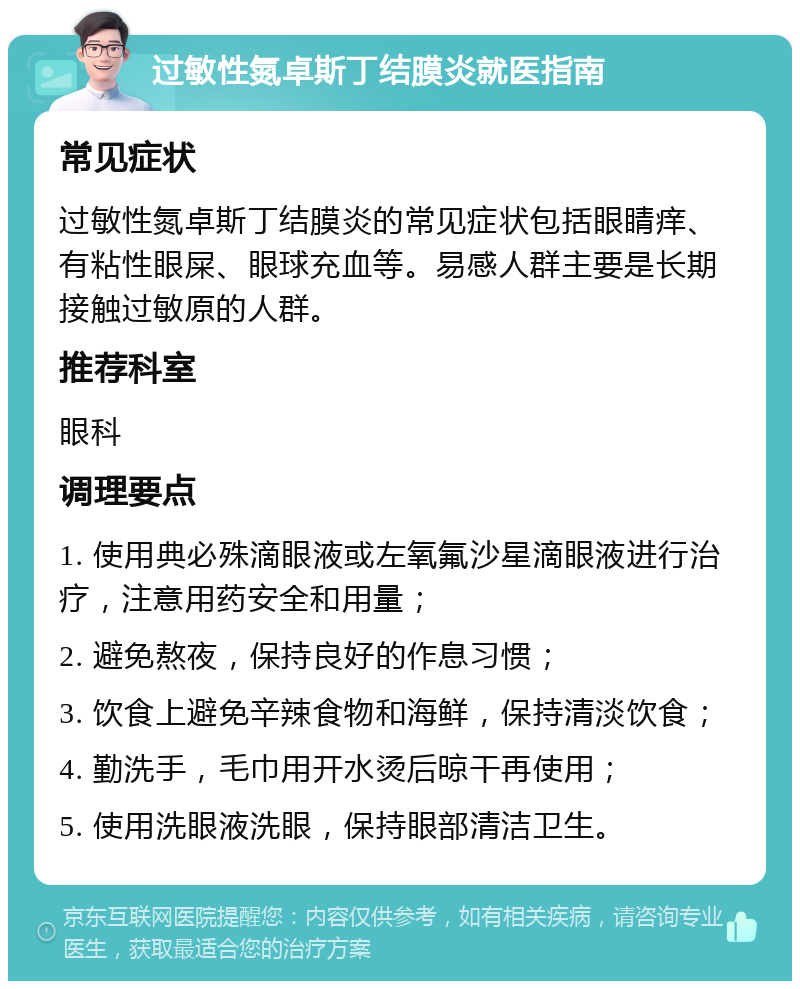 过敏性氮卓斯丁结膜炎就医指南 常见症状 过敏性氮卓斯丁结膜炎的常见症状包括眼睛痒、有粘性眼屎、眼球充血等。易感人群主要是长期接触过敏原的人群。 推荐科室 眼科 调理要点 1. 使用典必殊滴眼液或左氧氟沙星滴眼液进行治疗，注意用药安全和用量； 2. 避免熬夜，保持良好的作息习惯； 3. 饮食上避免辛辣食物和海鲜，保持清淡饮食； 4. 勤洗手，毛巾用开水烫后晾干再使用； 5. 使用洗眼液洗眼，保持眼部清洁卫生。