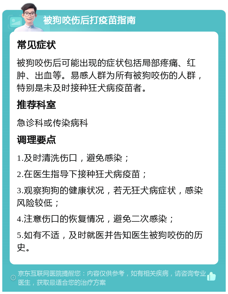 被狗咬伤后打疫苗指南 常见症状 被狗咬伤后可能出现的症状包括局部疼痛、红肿、出血等。易感人群为所有被狗咬伤的人群，特别是未及时接种狂犬病疫苗者。 推荐科室 急诊科或传染病科 调理要点 1.及时清洗伤口，避免感染； 2.在医生指导下接种狂犬病疫苗； 3.观察狗狗的健康状况，若无狂犬病症状，感染风险较低； 4.注意伤口的恢复情况，避免二次感染； 5.如有不适，及时就医并告知医生被狗咬伤的历史。