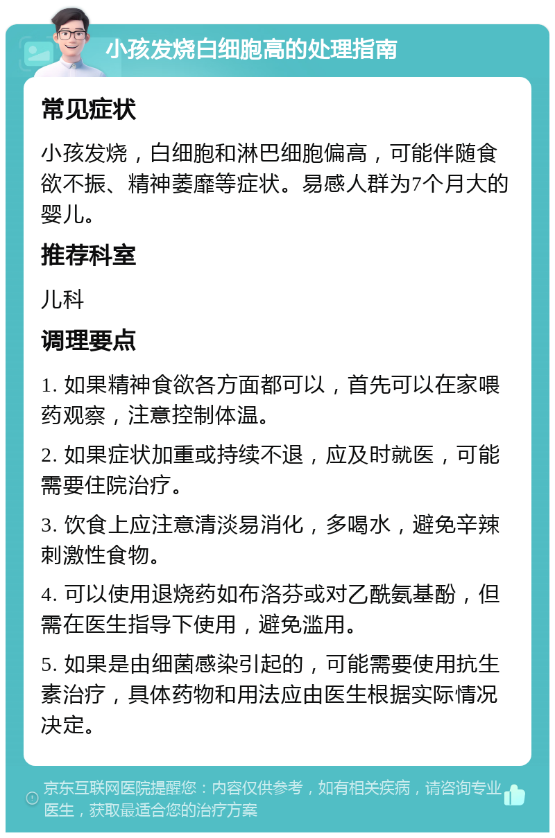 小孩发烧白细胞高的处理指南 常见症状 小孩发烧，白细胞和淋巴细胞偏高，可能伴随食欲不振、精神萎靡等症状。易感人群为7个月大的婴儿。 推荐科室 儿科 调理要点 1. 如果精神食欲各方面都可以，首先可以在家喂药观察，注意控制体温。 2. 如果症状加重或持续不退，应及时就医，可能需要住院治疗。 3. 饮食上应注意清淡易消化，多喝水，避免辛辣刺激性食物。 4. 可以使用退烧药如布洛芬或对乙酰氨基酚，但需在医生指导下使用，避免滥用。 5. 如果是由细菌感染引起的，可能需要使用抗生素治疗，具体药物和用法应由医生根据实际情况决定。