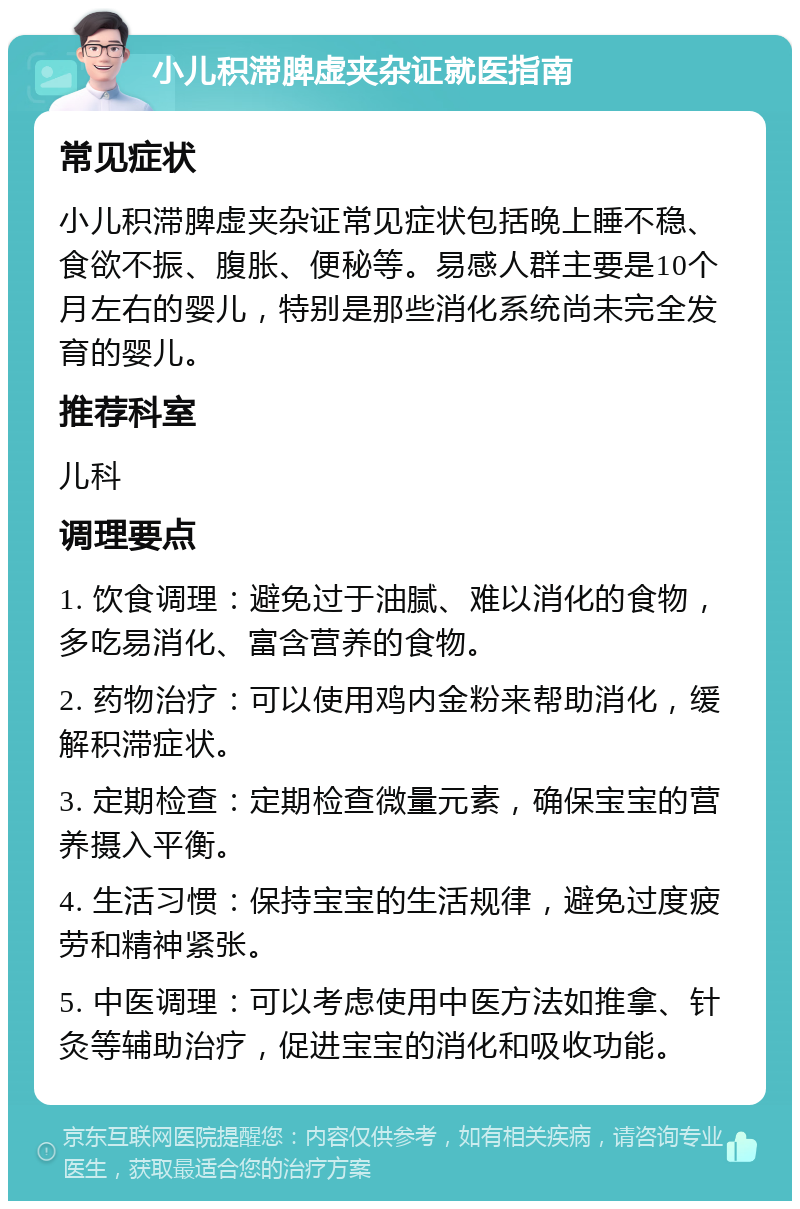 小儿积滞脾虚夹杂证就医指南 常见症状 小儿积滞脾虚夹杂证常见症状包括晚上睡不稳、食欲不振、腹胀、便秘等。易感人群主要是10个月左右的婴儿，特别是那些消化系统尚未完全发育的婴儿。 推荐科室 儿科 调理要点 1. 饮食调理：避免过于油腻、难以消化的食物，多吃易消化、富含营养的食物。 2. 药物治疗：可以使用鸡内金粉来帮助消化，缓解积滞症状。 3. 定期检查：定期检查微量元素，确保宝宝的营养摄入平衡。 4. 生活习惯：保持宝宝的生活规律，避免过度疲劳和精神紧张。 5. 中医调理：可以考虑使用中医方法如推拿、针灸等辅助治疗，促进宝宝的消化和吸收功能。