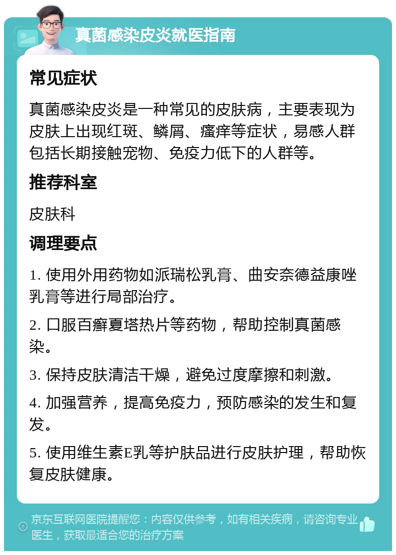 真菌感染皮炎就医指南 常见症状 真菌感染皮炎是一种常见的皮肤病，主要表现为皮肤上出现红斑、鳞屑、瘙痒等症状，易感人群包括长期接触宠物、免疫力低下的人群等。 推荐科室 皮肤科 调理要点 1. 使用外用药物如派瑞松乳膏、曲安奈德益康唑乳膏等进行局部治疗。 2. 口服百癣夏塔热片等药物，帮助控制真菌感染。 3. 保持皮肤清洁干燥，避免过度摩擦和刺激。 4. 加强营养，提高免疫力，预防感染的发生和复发。 5. 使用维生素E乳等护肤品进行皮肤护理，帮助恢复皮肤健康。