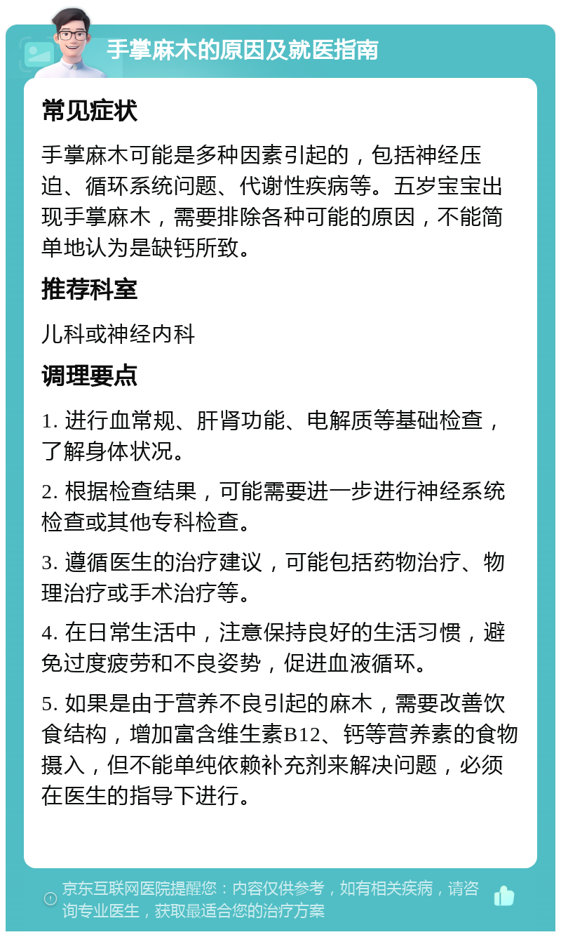 手掌麻木的原因及就医指南 常见症状 手掌麻木可能是多种因素引起的，包括神经压迫、循环系统问题、代谢性疾病等。五岁宝宝出现手掌麻木，需要排除各种可能的原因，不能简单地认为是缺钙所致。 推荐科室 儿科或神经内科 调理要点 1. 进行血常规、肝肾功能、电解质等基础检查，了解身体状况。 2. 根据检查结果，可能需要进一步进行神经系统检查或其他专科检查。 3. 遵循医生的治疗建议，可能包括药物治疗、物理治疗或手术治疗等。 4. 在日常生活中，注意保持良好的生活习惯，避免过度疲劳和不良姿势，促进血液循环。 5. 如果是由于营养不良引起的麻木，需要改善饮食结构，增加富含维生素B12、钙等营养素的食物摄入，但不能单纯依赖补充剂来解决问题，必须在医生的指导下进行。