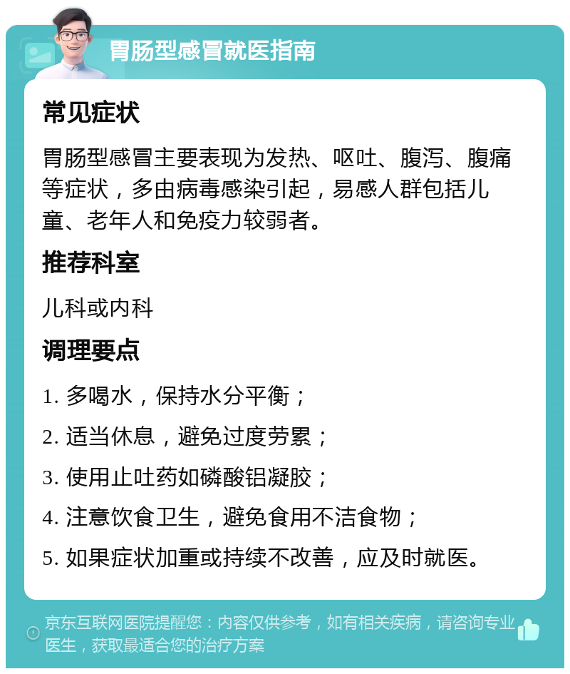 胃肠型感冒就医指南 常见症状 胃肠型感冒主要表现为发热、呕吐、腹泻、腹痛等症状，多由病毒感染引起，易感人群包括儿童、老年人和免疫力较弱者。 推荐科室 儿科或内科 调理要点 1. 多喝水，保持水分平衡； 2. 适当休息，避免过度劳累； 3. 使用止吐药如磷酸铝凝胶； 4. 注意饮食卫生，避免食用不洁食物； 5. 如果症状加重或持续不改善，应及时就医。