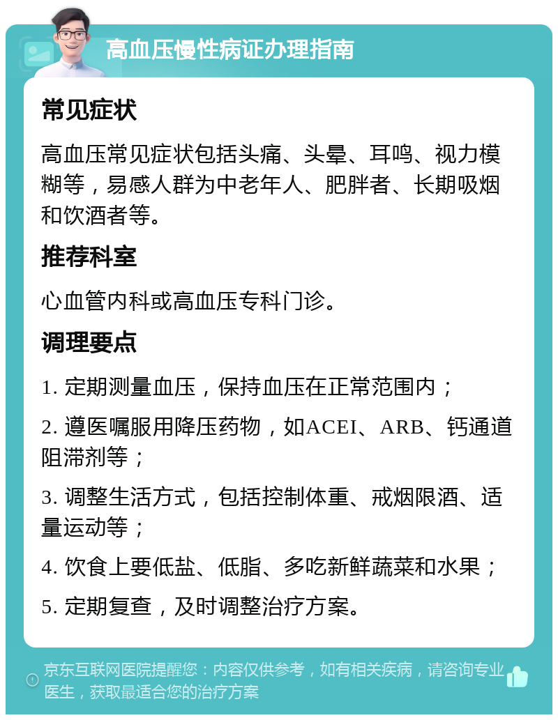 高血压慢性病证办理指南 常见症状 高血压常见症状包括头痛、头晕、耳鸣、视力模糊等，易感人群为中老年人、肥胖者、长期吸烟和饮酒者等。 推荐科室 心血管内科或高血压专科门诊。 调理要点 1. 定期测量血压，保持血压在正常范围内； 2. 遵医嘱服用降压药物，如ACEI、ARB、钙通道阻滞剂等； 3. 调整生活方式，包括控制体重、戒烟限酒、适量运动等； 4. 饮食上要低盐、低脂、多吃新鲜蔬菜和水果； 5. 定期复查，及时调整治疗方案。