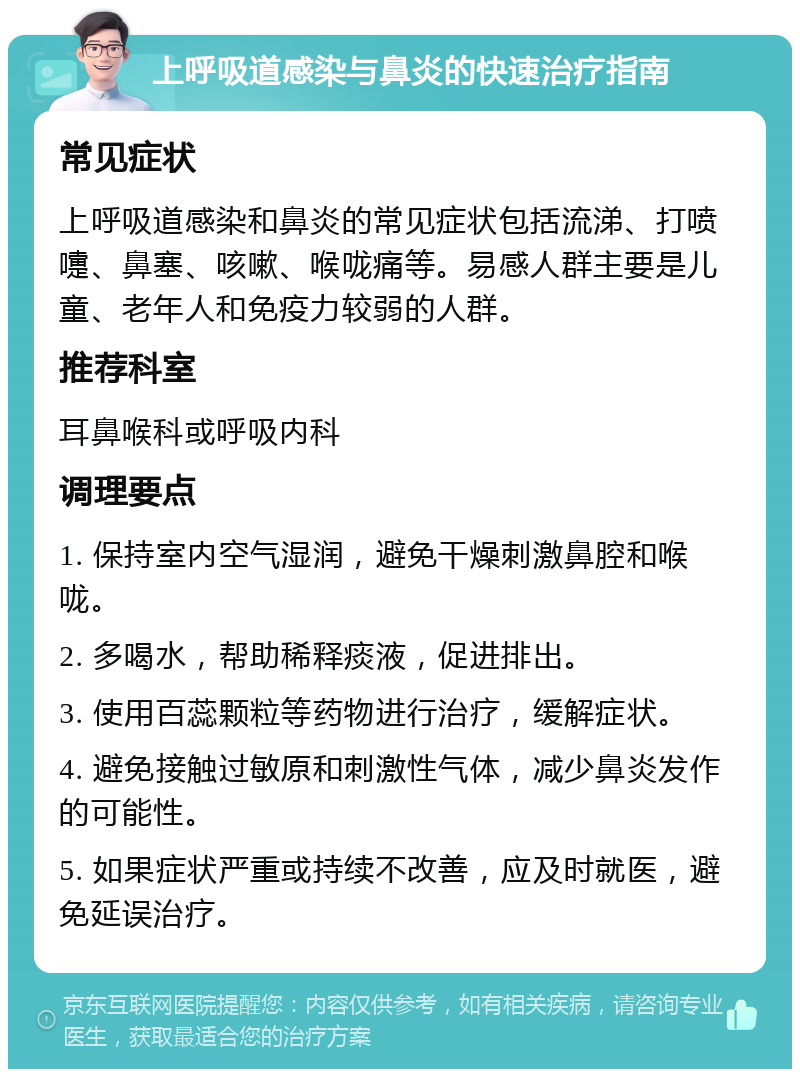 上呼吸道感染与鼻炎的快速治疗指南 常见症状 上呼吸道感染和鼻炎的常见症状包括流涕、打喷嚏、鼻塞、咳嗽、喉咙痛等。易感人群主要是儿童、老年人和免疫力较弱的人群。 推荐科室 耳鼻喉科或呼吸内科 调理要点 1. 保持室内空气湿润，避免干燥刺激鼻腔和喉咙。 2. 多喝水，帮助稀释痰液，促进排出。 3. 使用百蕊颗粒等药物进行治疗，缓解症状。 4. 避免接触过敏原和刺激性气体，减少鼻炎发作的可能性。 5. 如果症状严重或持续不改善，应及时就医，避免延误治疗。