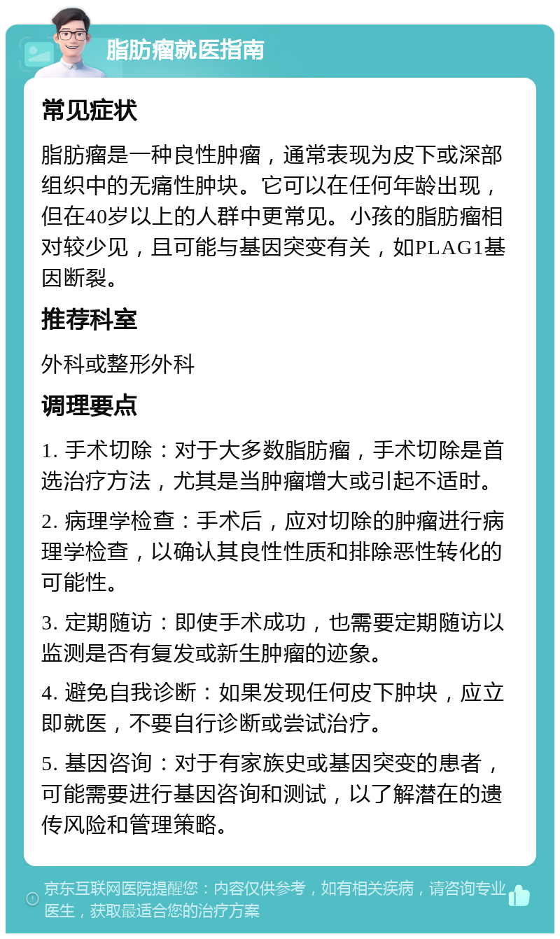 脂肪瘤就医指南 常见症状 脂肪瘤是一种良性肿瘤，通常表现为皮下或深部组织中的无痛性肿块。它可以在任何年龄出现，但在40岁以上的人群中更常见。小孩的脂肪瘤相对较少见，且可能与基因突变有关，如PLAG1基因断裂。 推荐科室 外科或整形外科 调理要点 1. 手术切除：对于大多数脂肪瘤，手术切除是首选治疗方法，尤其是当肿瘤增大或引起不适时。 2. 病理学检查：手术后，应对切除的肿瘤进行病理学检查，以确认其良性性质和排除恶性转化的可能性。 3. 定期随访：即使手术成功，也需要定期随访以监测是否有复发或新生肿瘤的迹象。 4. 避免自我诊断：如果发现任何皮下肿块，应立即就医，不要自行诊断或尝试治疗。 5. 基因咨询：对于有家族史或基因突变的患者，可能需要进行基因咨询和测试，以了解潜在的遗传风险和管理策略。