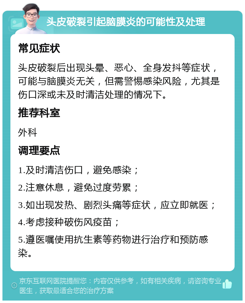 头皮破裂引起脑膜炎的可能性及处理 常见症状 头皮破裂后出现头晕、恶心、全身发抖等症状，可能与脑膜炎无关，但需警惕感染风险，尤其是伤口深或未及时清洁处理的情况下。 推荐科室 外科 调理要点 1.及时清洁伤口，避免感染； 2.注意休息，避免过度劳累； 3.如出现发热、剧烈头痛等症状，应立即就医； 4.考虑接种破伤风疫苗； 5.遵医嘱使用抗生素等药物进行治疗和预防感染。