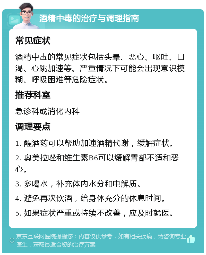 酒精中毒的治疗与调理指南 常见症状 酒精中毒的常见症状包括头晕、恶心、呕吐、口渴、心跳加速等。严重情况下可能会出现意识模糊、呼吸困难等危险症状。 推荐科室 急诊科或消化内科 调理要点 1. 醒酒药可以帮助加速酒精代谢，缓解症状。 2. 奥美拉唑和维生素B6可以缓解胃部不适和恶心。 3. 多喝水，补充体内水分和电解质。 4. 避免再次饮酒，给身体充分的休息时间。 5. 如果症状严重或持续不改善，应及时就医。