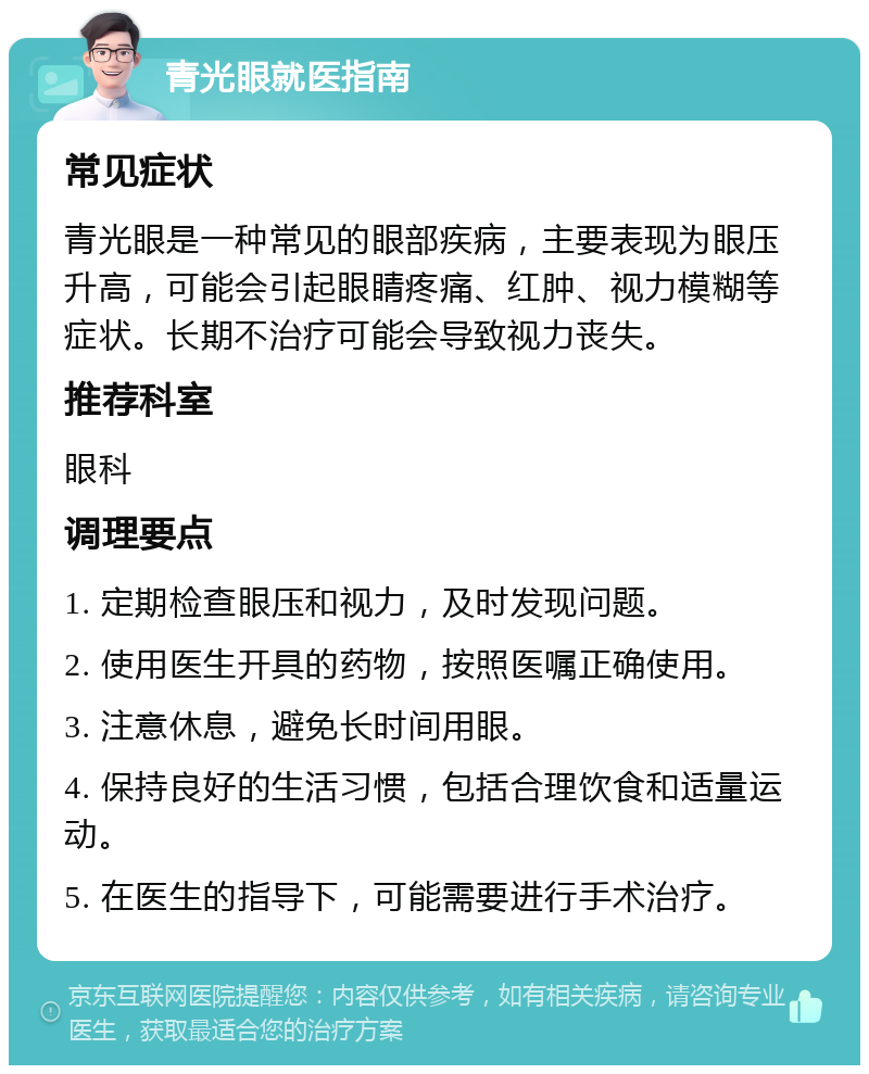 青光眼就医指南 常见症状 青光眼是一种常见的眼部疾病，主要表现为眼压升高，可能会引起眼睛疼痛、红肿、视力模糊等症状。长期不治疗可能会导致视力丧失。 推荐科室 眼科 调理要点 1. 定期检查眼压和视力，及时发现问题。 2. 使用医生开具的药物，按照医嘱正确使用。 3. 注意休息，避免长时间用眼。 4. 保持良好的生活习惯，包括合理饮食和适量运动。 5. 在医生的指导下，可能需要进行手术治疗。