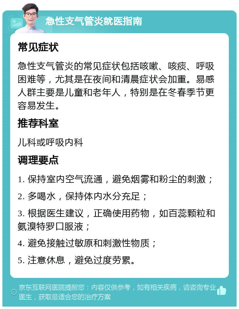 急性支气管炎就医指南 常见症状 急性支气管炎的常见症状包括咳嗽、咳痰、呼吸困难等，尤其是在夜间和清晨症状会加重。易感人群主要是儿童和老年人，特别是在冬春季节更容易发生。 推荐科室 儿科或呼吸内科 调理要点 1. 保持室内空气流通，避免烟雾和粉尘的刺激； 2. 多喝水，保持体内水分充足； 3. 根据医生建议，正确使用药物，如百蕊颗粒和氨溴特罗口服液； 4. 避免接触过敏原和刺激性物质； 5. 注意休息，避免过度劳累。