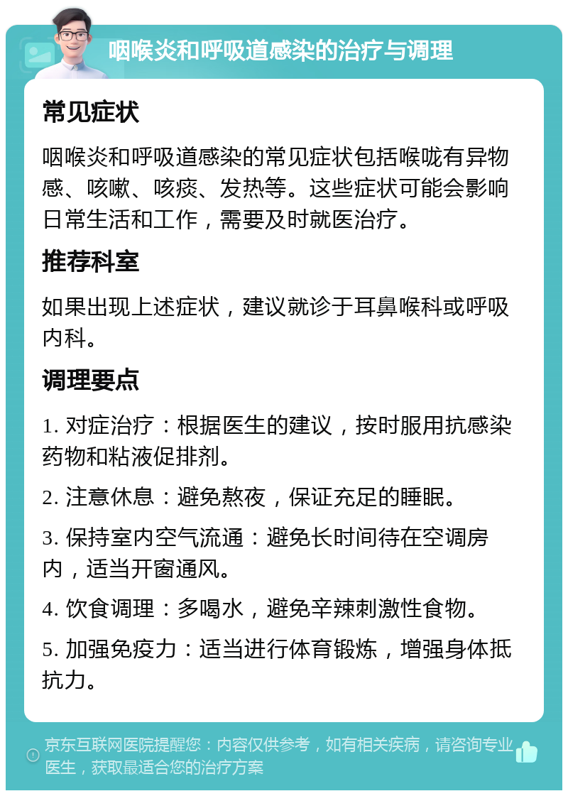 咽喉炎和呼吸道感染的治疗与调理 常见症状 咽喉炎和呼吸道感染的常见症状包括喉咙有异物感、咳嗽、咳痰、发热等。这些症状可能会影响日常生活和工作，需要及时就医治疗。 推荐科室 如果出现上述症状，建议就诊于耳鼻喉科或呼吸内科。 调理要点 1. 对症治疗：根据医生的建议，按时服用抗感染药物和粘液促排剂。 2. 注意休息：避免熬夜，保证充足的睡眠。 3. 保持室内空气流通：避免长时间待在空调房内，适当开窗通风。 4. 饮食调理：多喝水，避免辛辣刺激性食物。 5. 加强免疫力：适当进行体育锻炼，增强身体抵抗力。