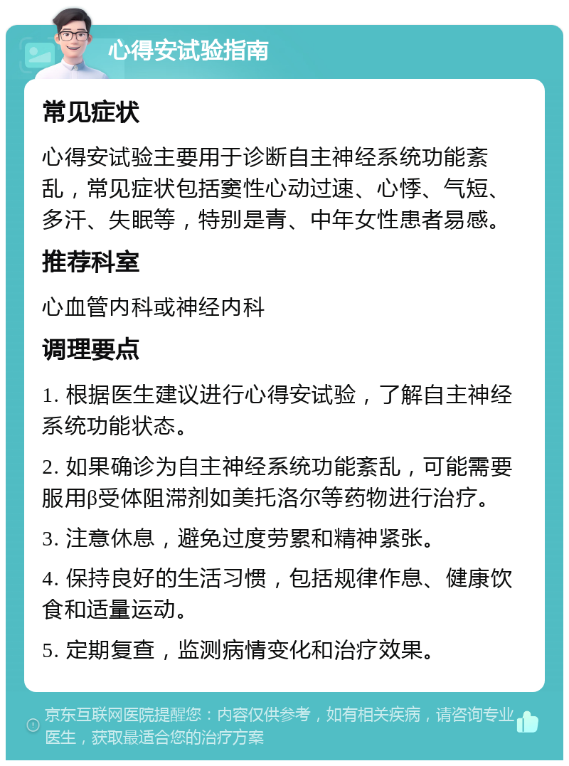 心得安试验指南 常见症状 心得安试验主要用于诊断自主神经系统功能紊乱，常见症状包括窦性心动过速、心悸、气短、多汗、失眠等，特别是青、中年女性患者易感。 推荐科室 心血管内科或神经内科 调理要点 1. 根据医生建议进行心得安试验，了解自主神经系统功能状态。 2. 如果确诊为自主神经系统功能紊乱，可能需要服用β受体阻滞剂如美托洛尔等药物进行治疗。 3. 注意休息，避免过度劳累和精神紧张。 4. 保持良好的生活习惯，包括规律作息、健康饮食和适量运动。 5. 定期复查，监测病情变化和治疗效果。