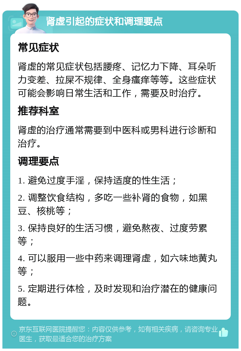 肾虚引起的症状和调理要点 常见症状 肾虚的常见症状包括腰疼、记忆力下降、耳朵听力变差、拉屎不规律、全身瘙痒等等。这些症状可能会影响日常生活和工作，需要及时治疗。 推荐科室 肾虚的治疗通常需要到中医科或男科进行诊断和治疗。 调理要点 1. 避免过度手淫，保持适度的性生活； 2. 调整饮食结构，多吃一些补肾的食物，如黑豆、核桃等； 3. 保持良好的生活习惯，避免熬夜、过度劳累等； 4. 可以服用一些中药来调理肾虚，如六味地黄丸等； 5. 定期进行体检，及时发现和治疗潜在的健康问题。