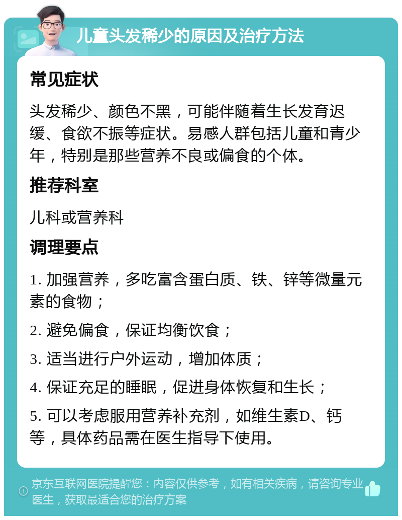 儿童头发稀少的原因及治疗方法 常见症状 头发稀少、颜色不黑，可能伴随着生长发育迟缓、食欲不振等症状。易感人群包括儿童和青少年，特别是那些营养不良或偏食的个体。 推荐科室 儿科或营养科 调理要点 1. 加强营养，多吃富含蛋白质、铁、锌等微量元素的食物； 2. 避免偏食，保证均衡饮食； 3. 适当进行户外运动，增加体质； 4. 保证充足的睡眠，促进身体恢复和生长； 5. 可以考虑服用营养补充剂，如维生素D、钙等，具体药品需在医生指导下使用。