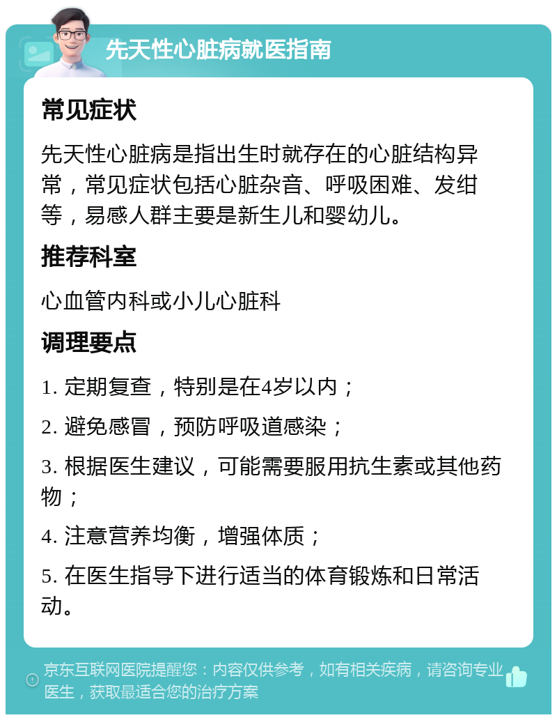 先天性心脏病就医指南 常见症状 先天性心脏病是指出生时就存在的心脏结构异常，常见症状包括心脏杂音、呼吸困难、发绀等，易感人群主要是新生儿和婴幼儿。 推荐科室 心血管内科或小儿心脏科 调理要点 1. 定期复查，特别是在4岁以内； 2. 避免感冒，预防呼吸道感染； 3. 根据医生建议，可能需要服用抗生素或其他药物； 4. 注意营养均衡，增强体质； 5. 在医生指导下进行适当的体育锻炼和日常活动。