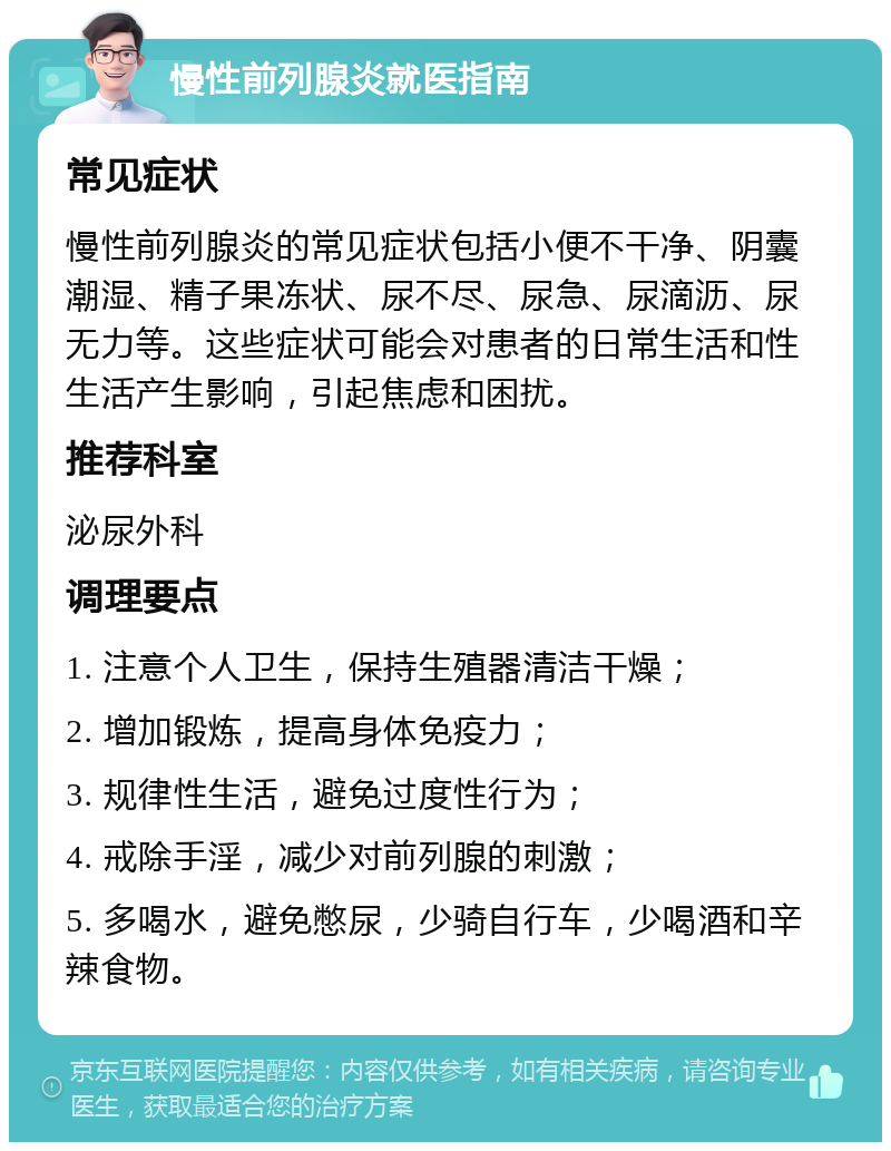 慢性前列腺炎就医指南 常见症状 慢性前列腺炎的常见症状包括小便不干净、阴囊潮湿、精子果冻状、尿不尽、尿急、尿滴沥、尿无力等。这些症状可能会对患者的日常生活和性生活产生影响，引起焦虑和困扰。 推荐科室 泌尿外科 调理要点 1. 注意个人卫生，保持生殖器清洁干燥； 2. 增加锻炼，提高身体免疫力； 3. 规律性生活，避免过度性行为； 4. 戒除手淫，减少对前列腺的刺激； 5. 多喝水，避免憋尿，少骑自行车，少喝酒和辛辣食物。