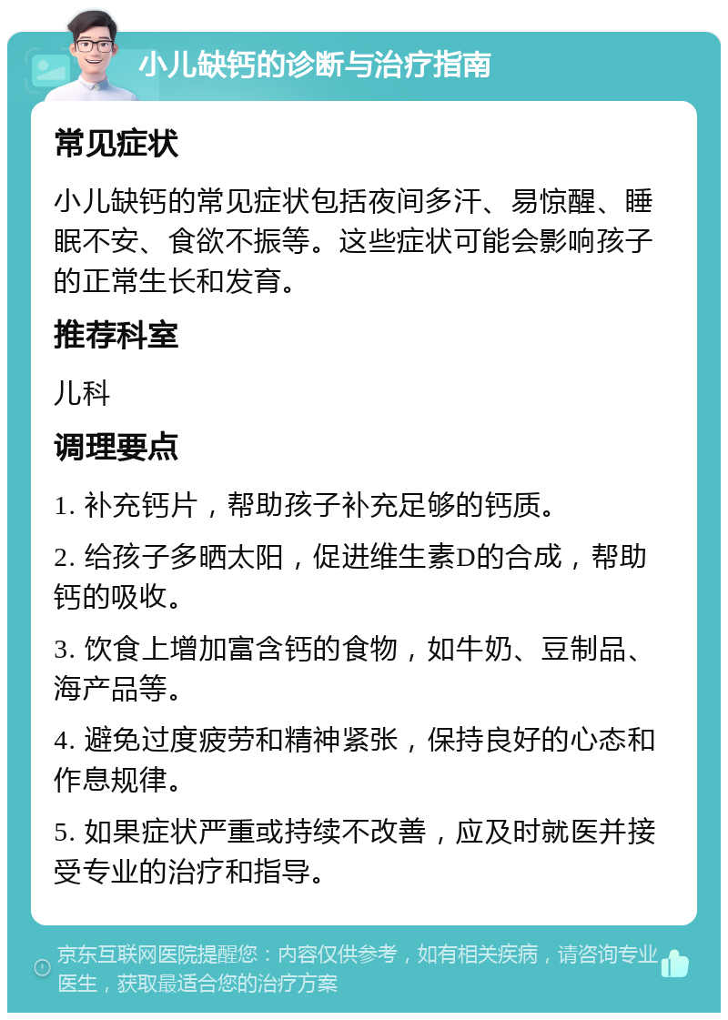 小儿缺钙的诊断与治疗指南 常见症状 小儿缺钙的常见症状包括夜间多汗、易惊醒、睡眠不安、食欲不振等。这些症状可能会影响孩子的正常生长和发育。 推荐科室 儿科 调理要点 1. 补充钙片，帮助孩子补充足够的钙质。 2. 给孩子多晒太阳，促进维生素D的合成，帮助钙的吸收。 3. 饮食上增加富含钙的食物，如牛奶、豆制品、海产品等。 4. 避免过度疲劳和精神紧张，保持良好的心态和作息规律。 5. 如果症状严重或持续不改善，应及时就医并接受专业的治疗和指导。