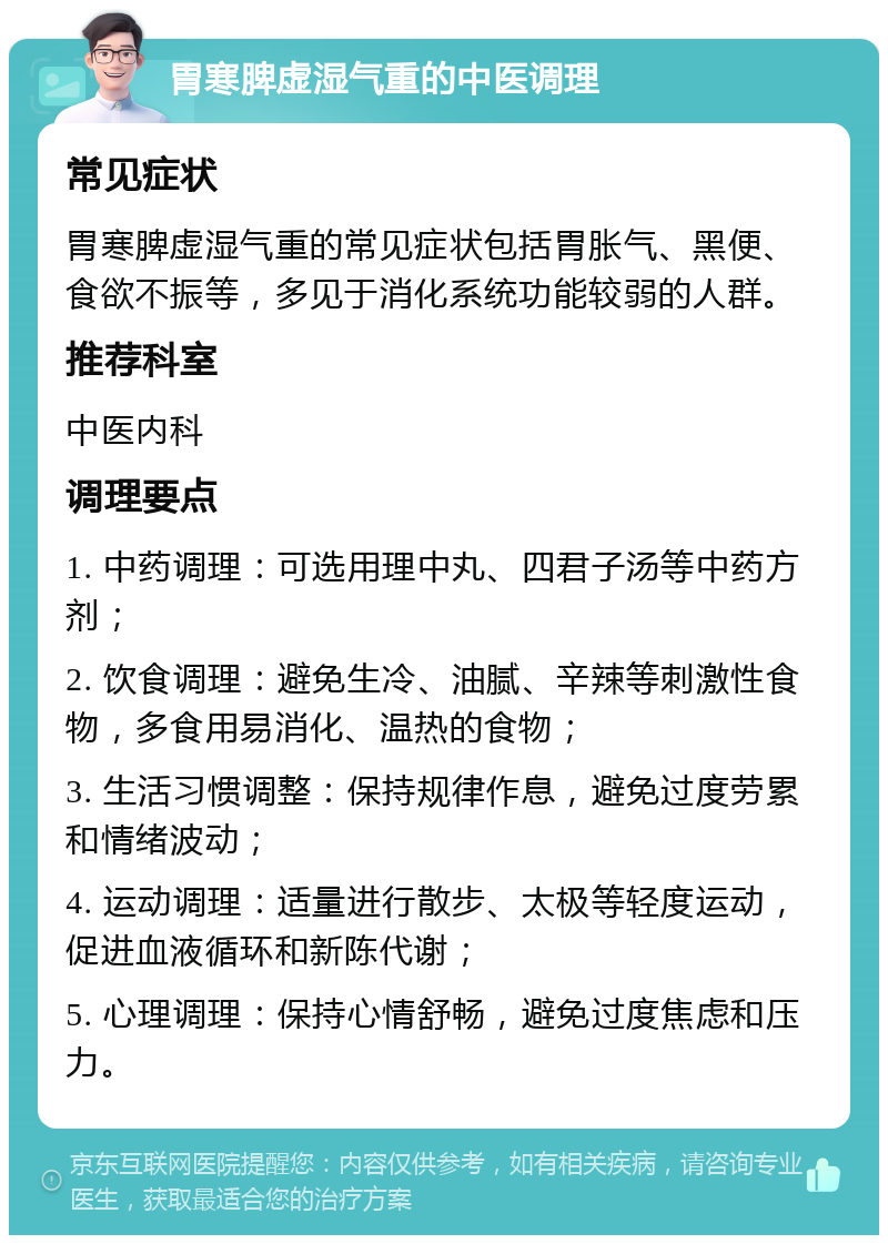 胃寒脾虚湿气重的中医调理 常见症状 胃寒脾虚湿气重的常见症状包括胃胀气、黑便、食欲不振等，多见于消化系统功能较弱的人群。 推荐科室 中医内科 调理要点 1. 中药调理：可选用理中丸、四君子汤等中药方剂； 2. 饮食调理：避免生冷、油腻、辛辣等刺激性食物，多食用易消化、温热的食物； 3. 生活习惯调整：保持规律作息，避免过度劳累和情绪波动； 4. 运动调理：适量进行散步、太极等轻度运动，促进血液循环和新陈代谢； 5. 心理调理：保持心情舒畅，避免过度焦虑和压力。